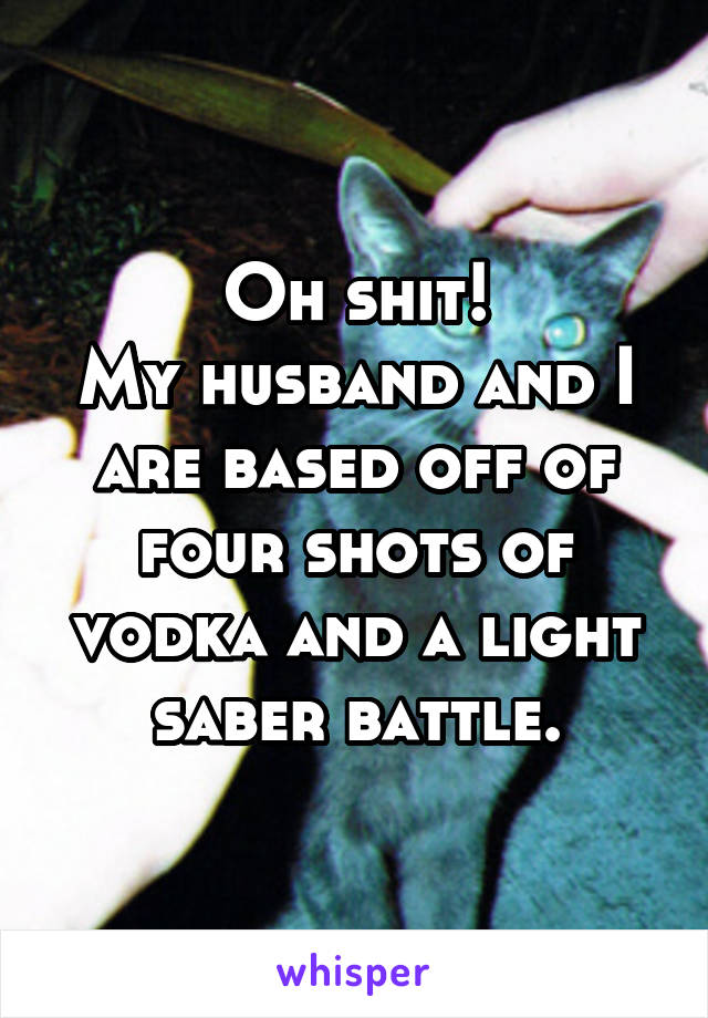 Oh shit!
My husband and I are based off of four shots of vodka and a light saber battle.