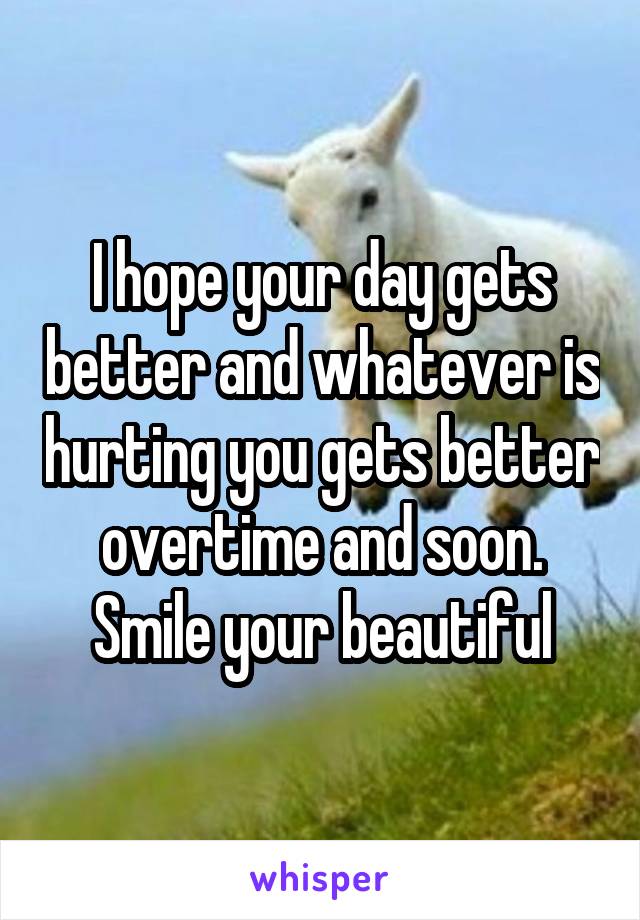 I hope your day gets better and whatever is hurting you gets better overtime and soon. Smile your beautiful