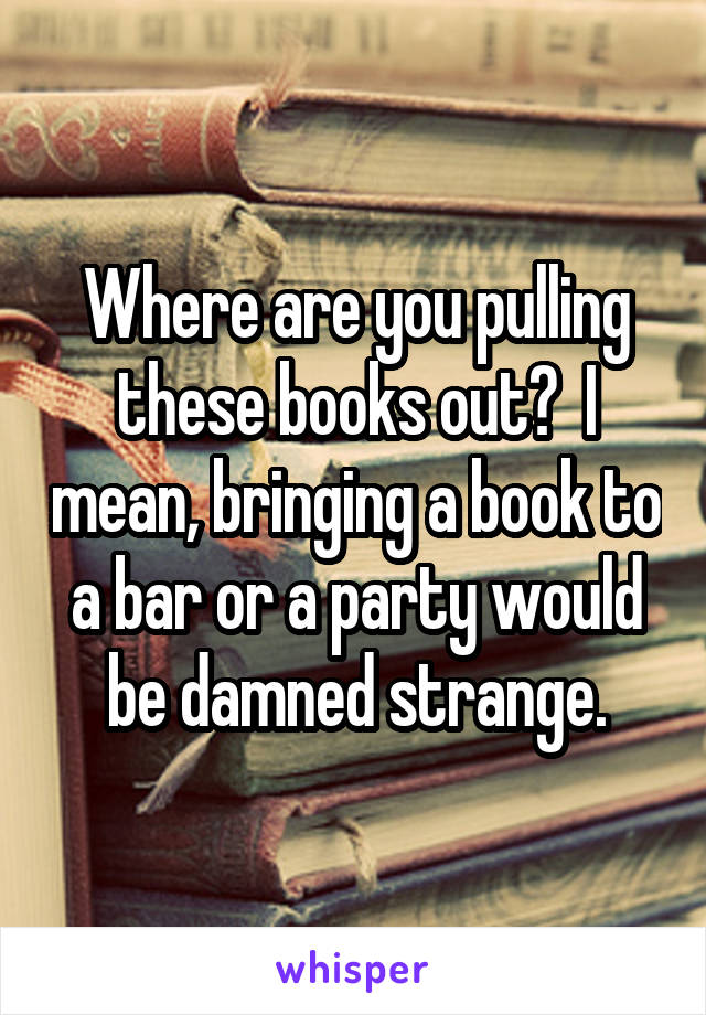 Where are you pulling these books out?  I mean, bringing a book to a bar or a party would be damned strange.