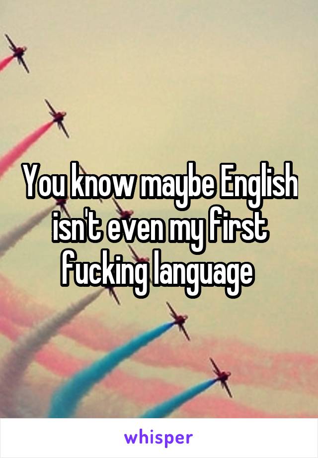 You know maybe English isn't even my first fucking language 