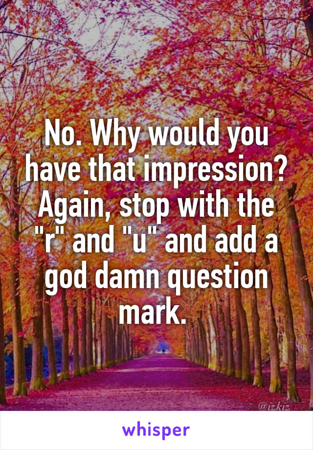 No. Why would you have that impression? Again, stop with the "r" and "u" and add a god damn question mark. 