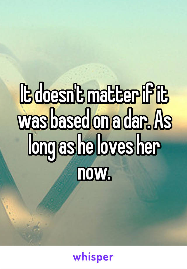 It doesn't matter if it was based on a dar. As long as he loves her now.