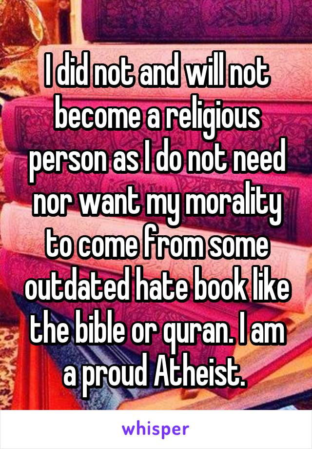 I did not and will not become a religious person as I do not need nor want my morality to come from some outdated hate book like the bible or quran. I am a proud Atheist. 