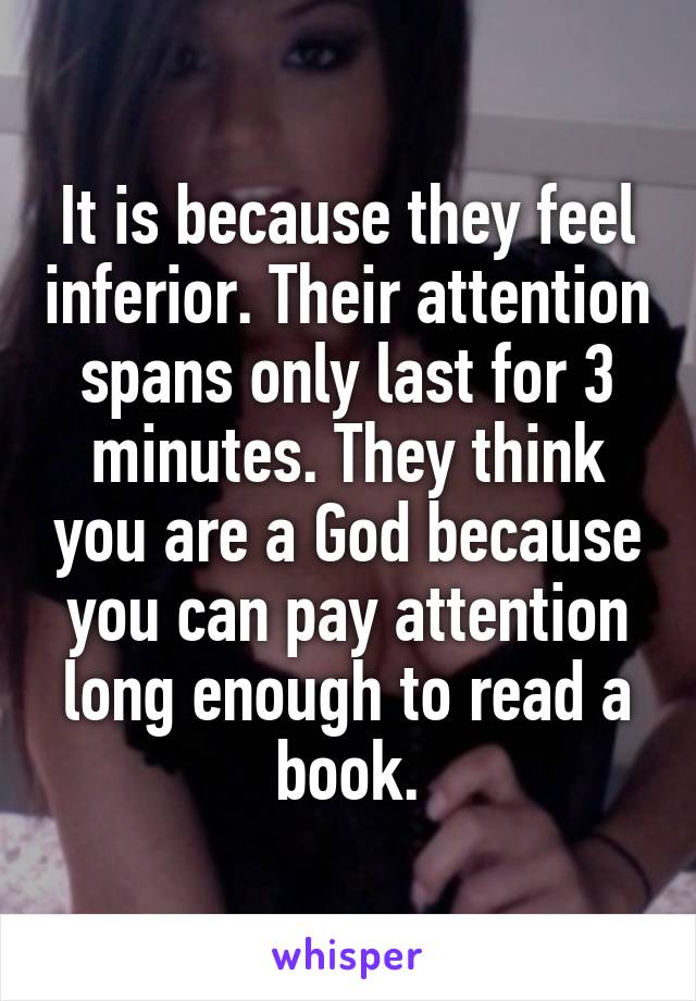 It is because they feel inferior. Their attention spans only last for 3 minutes. They think you are a God because you can pay attention long enough to read a book.