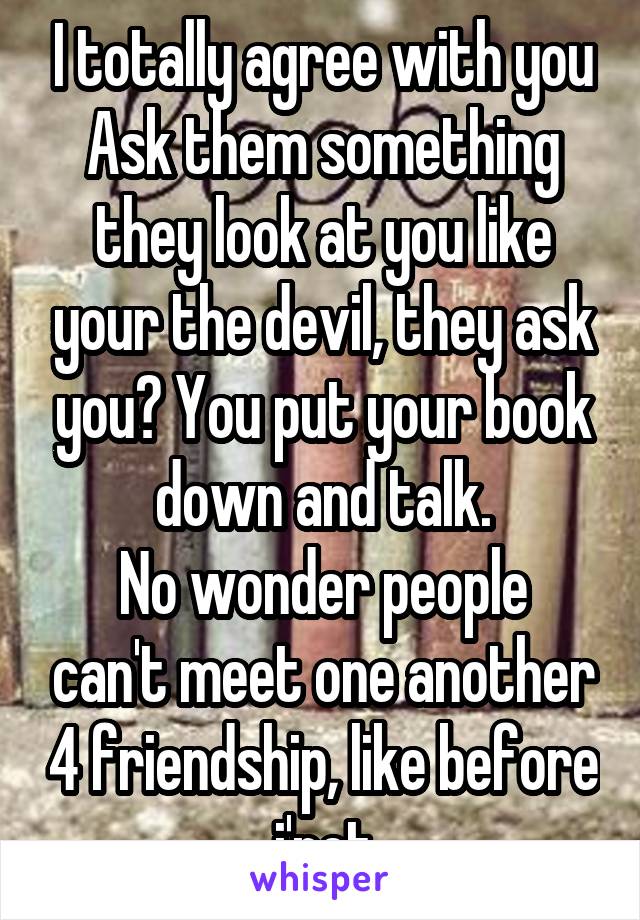 I totally agree with you
Ask them something they look at you like your the devil, they ask you? You put your book down and talk.
No wonder people can't meet one another 4 friendship, like before i'net