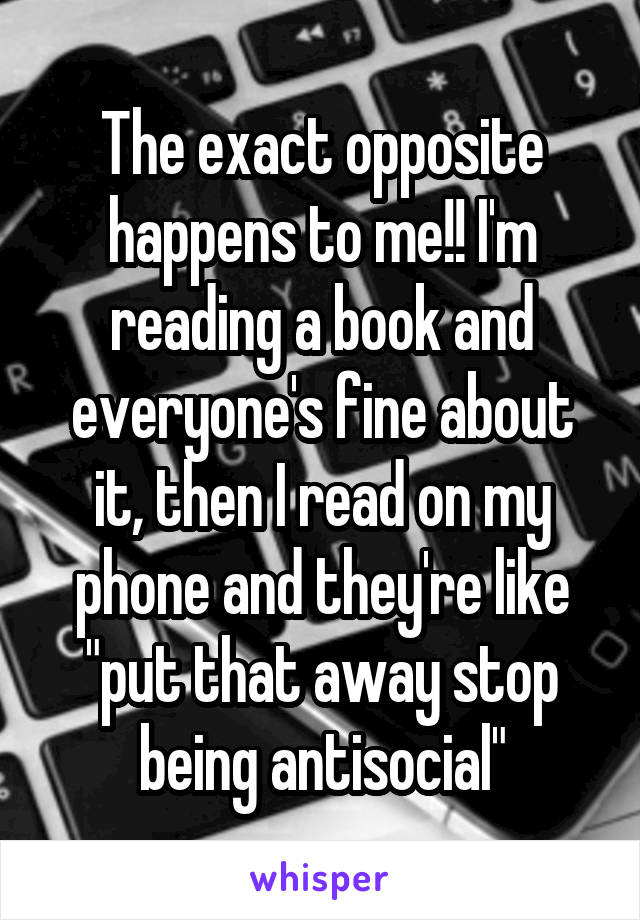 The exact opposite happens to me!! I'm reading a book and everyone's fine about it, then I read on my phone and they're like "put that away stop being antisocial"