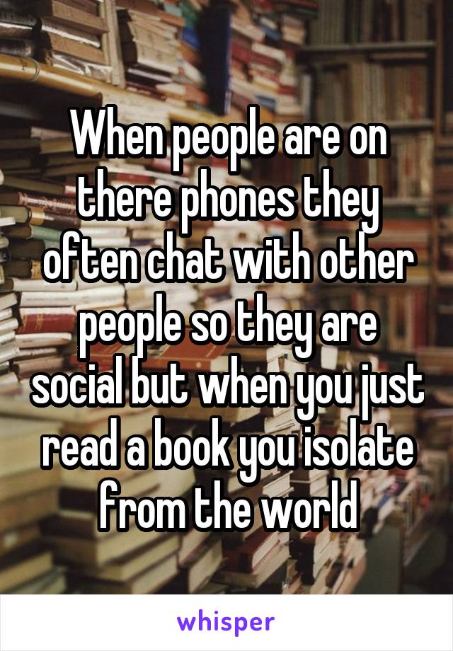 When people are on there phones they often chat with other people so they are social but when you just read a book you isolate from the world