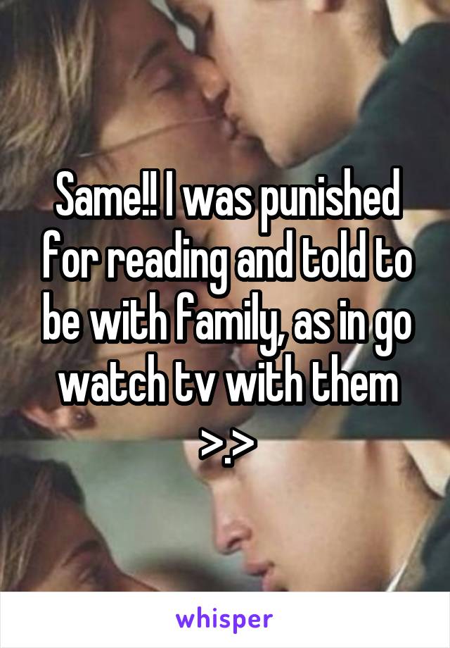 Same!! I was punished for reading and told to be with family, as in go watch tv with them >.>