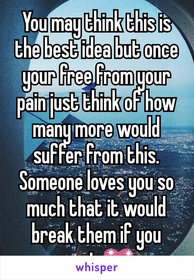 You may think this is the best idea but once your free from your pain just think of how many more would suffer from this. Someone loves you so much that it would break them if you went.💖