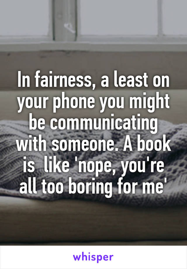 In fairness, a least on your phone you might be communicating with someone. A book is  like 'nope, you're all too boring for me'