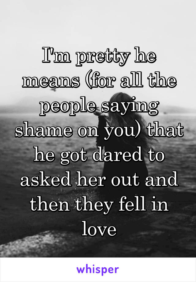 I'm pretty he means (for all the people saying shame on you) that he got dared to asked her out and then they fell in love