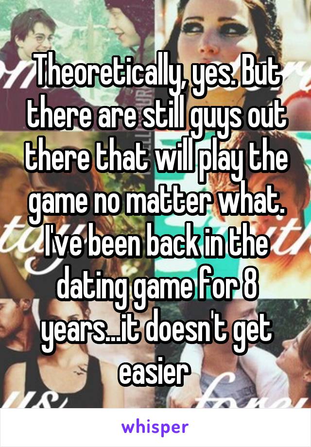 Theoretically, yes. But there are still guys out there that will play the game no matter what. I've been back in the dating game for 8 years...it doesn't get easier 