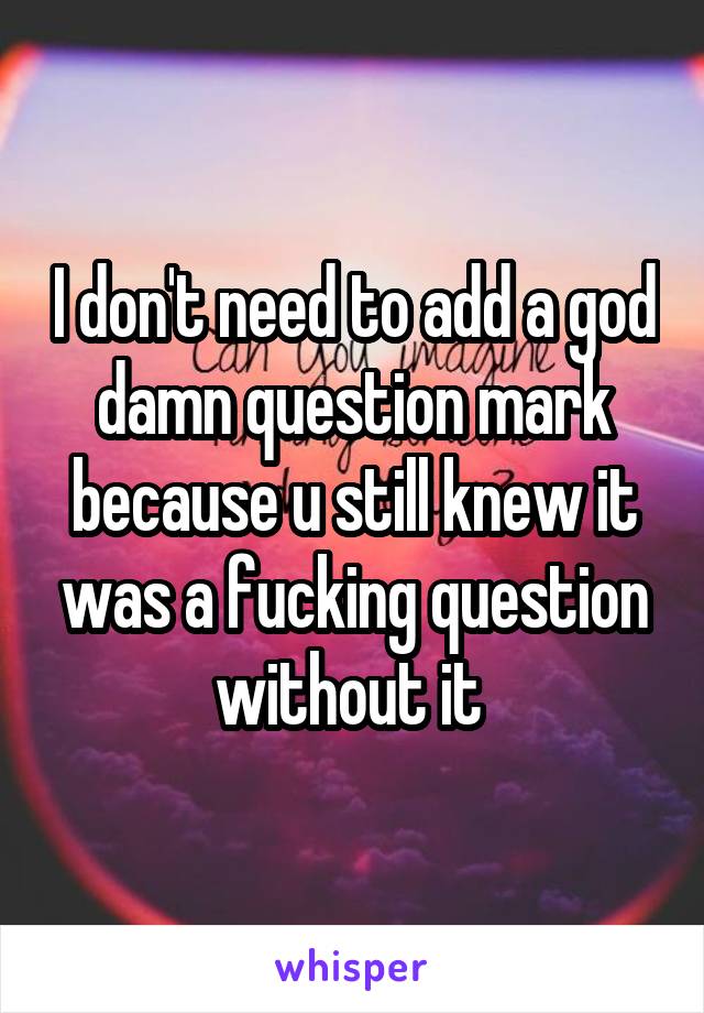 I don't need to add a god damn question mark because u still knew it was a fucking question without it 