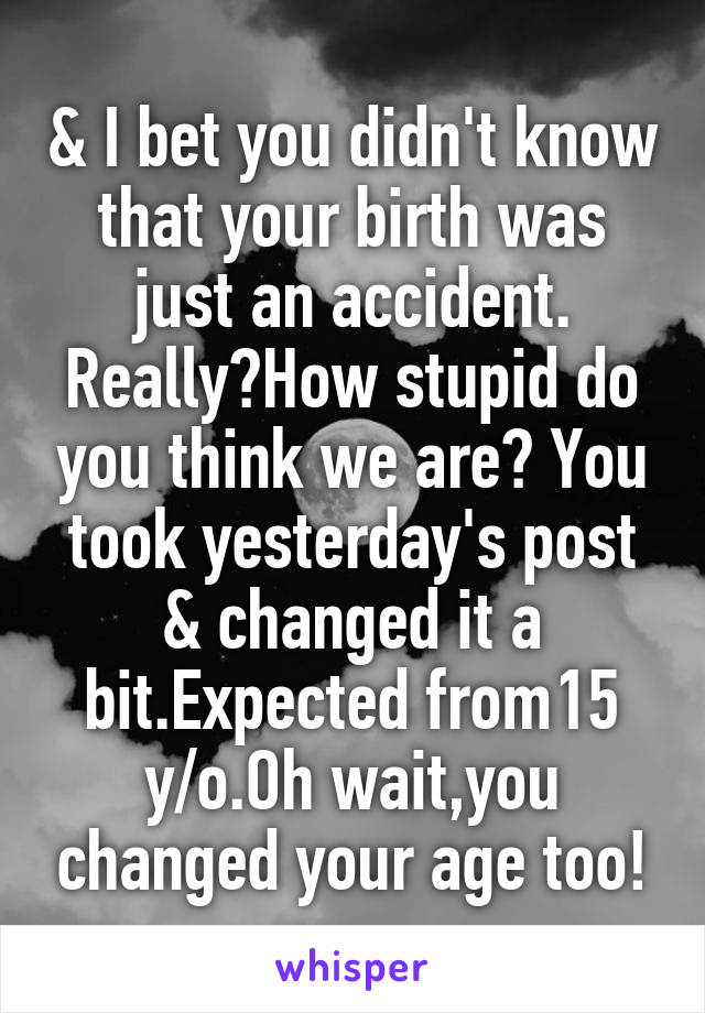 & I bet you didn't know that your birth was just an accident. Really?How stupid do you think we are? You took yesterday's post & changed it a bit.Expected from15 y/o.Oh wait,you changed your age too!