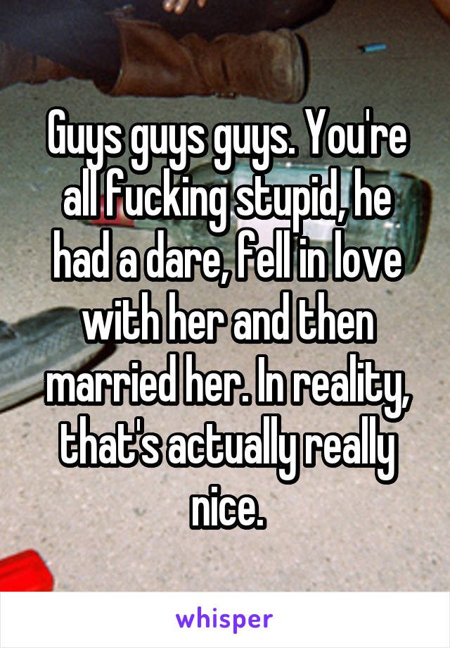 Guys guys guys. You're all fucking stupid, he had a dare, fell in love with her and then married her. In reality, that's actually really nice.