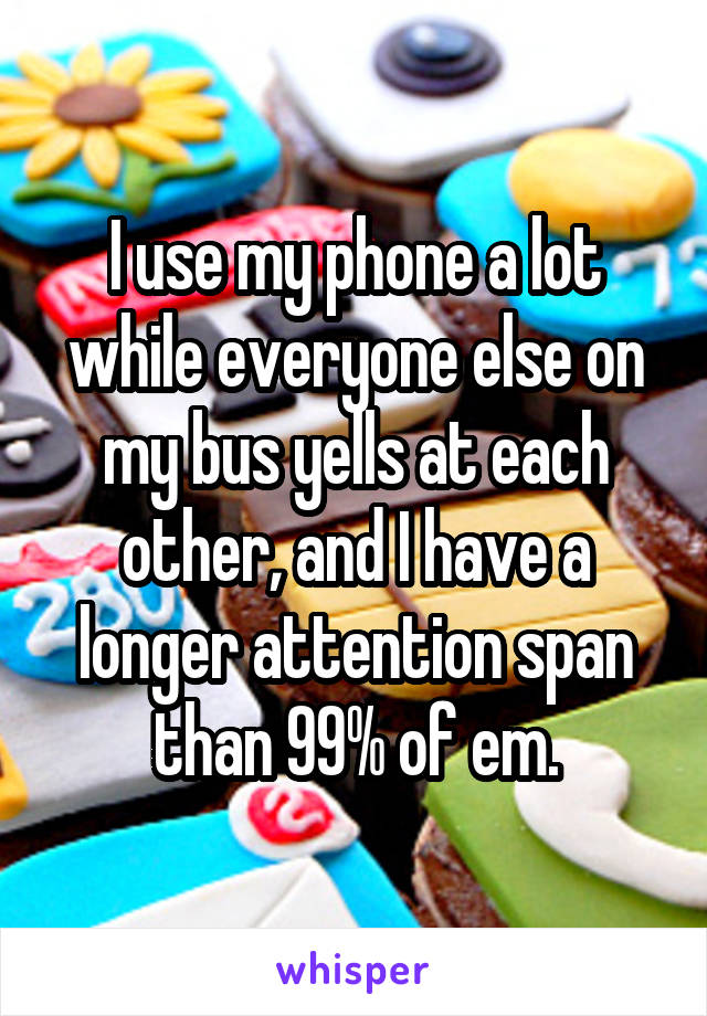 I use my phone a lot while everyone else on my bus yells at each other, and I have a longer attention span than 99% of em.