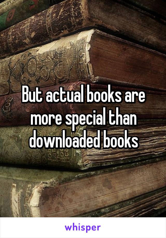 But actual books are more special than downloaded books