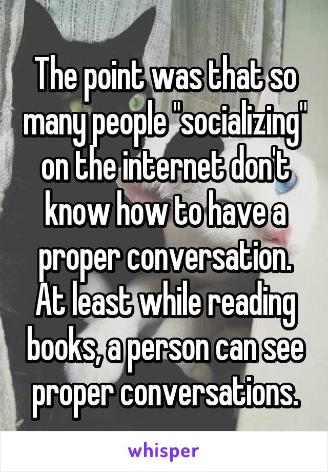 The point was that so many people "socializing" on the internet don't know how to have a proper conversation. At least while reading books, a person can see proper conversations.