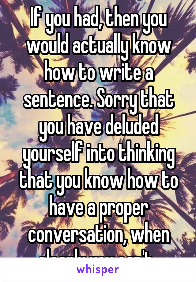 If you had, then you would actually know how to write a sentence. Sorry that you have deluded yourself into thinking that you know how to have a proper conversation, when clearly you can't. 