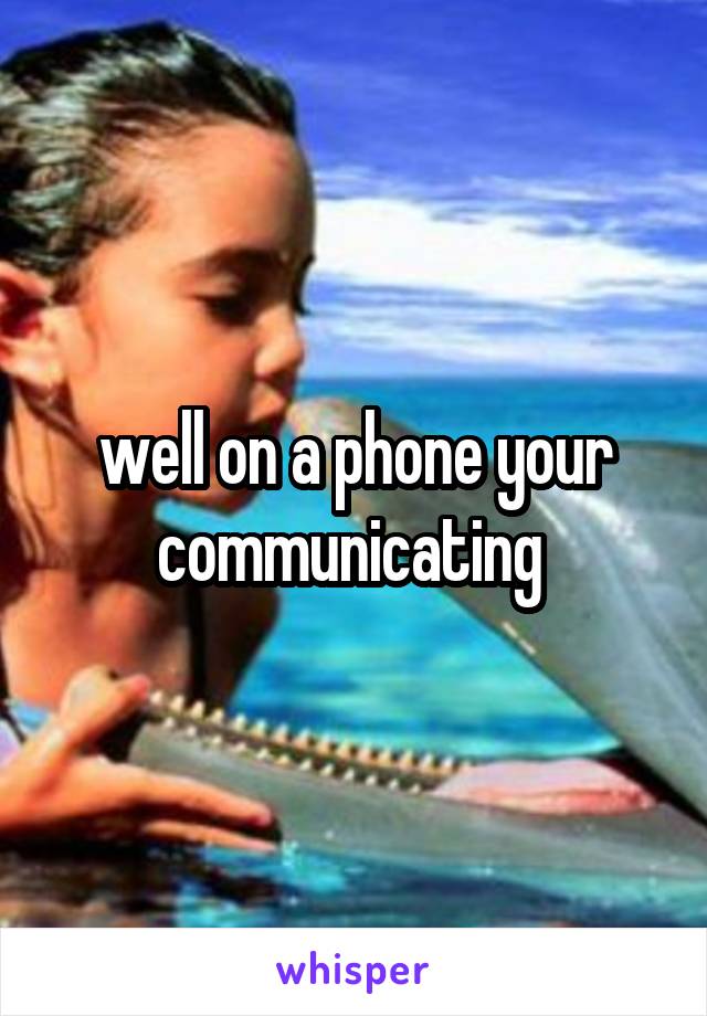 well on a phone your communicating 