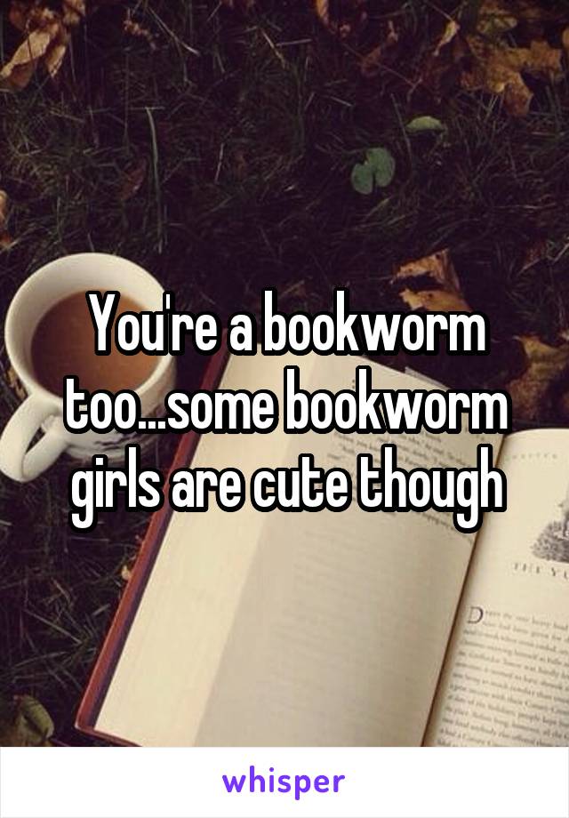 You're a bookworm too...some bookworm girls are cute though