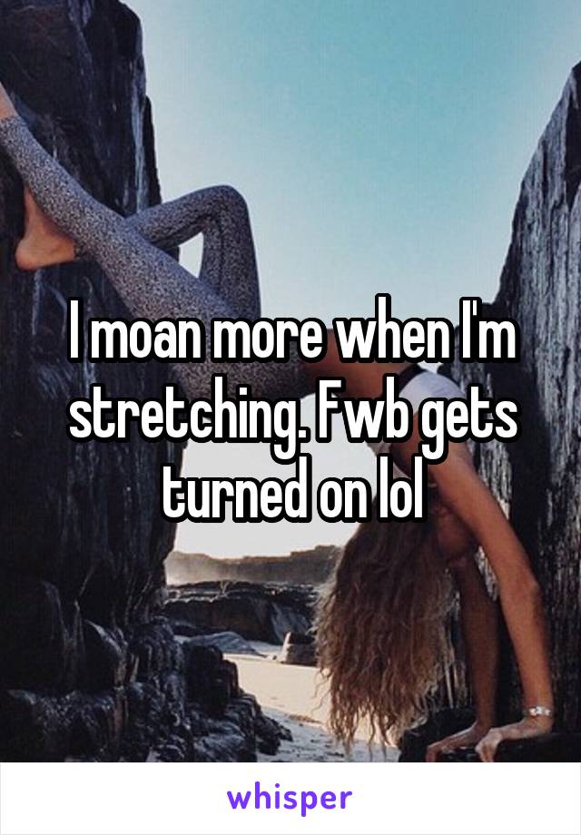 I moan more when I'm stretching. Fwb gets turned on lol