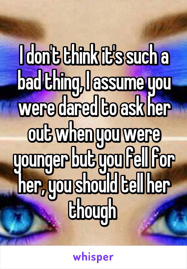 I don't think it's such a bad thing, I assume you were dared to ask her out when you were younger but you fell for her, you should tell her though 