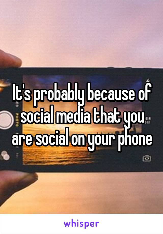 It's probably because of social media that you are social on your phone