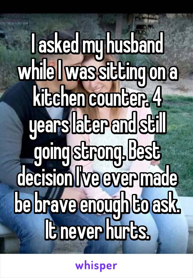 I asked my husband while I was sitting on a kitchen counter. 4 years later and still going strong. Best decision I've ever made be brave enough to ask. It never hurts.