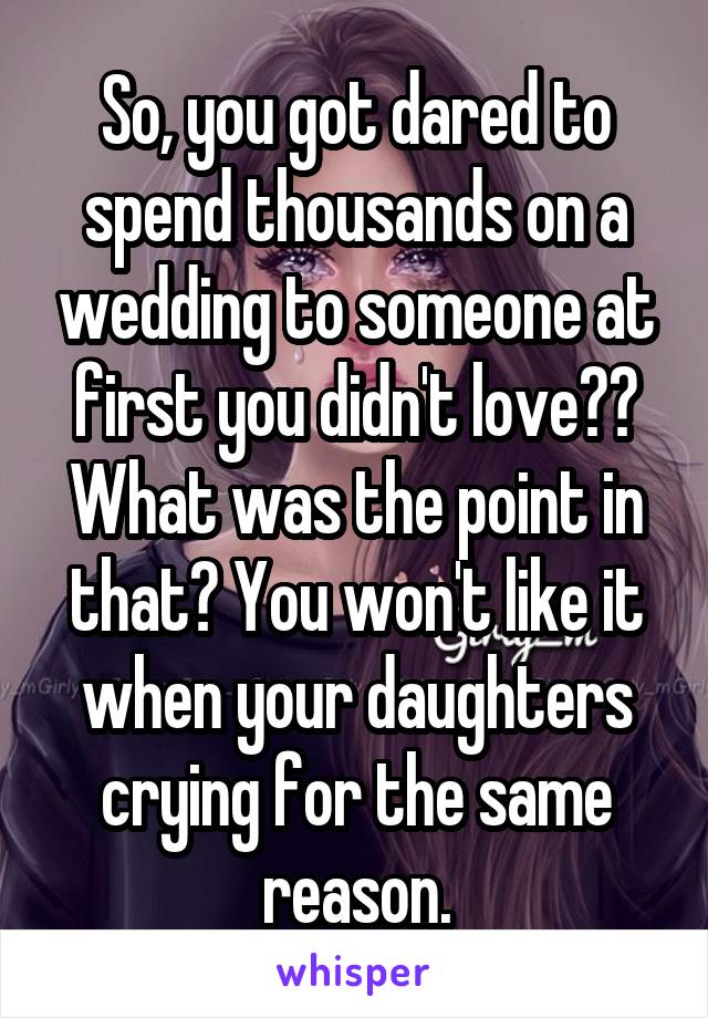 So, you got dared to spend thousands on a wedding to someone at first you didn't love?? What was the point in that? You won't like it when your daughters crying for the same reason.