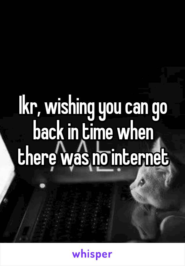 Ikr, wishing you can go back in time when there was no internet