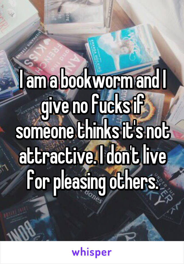 I am a bookworm and I give no fucks if someone thinks it's not attractive. I don't live for pleasing others.