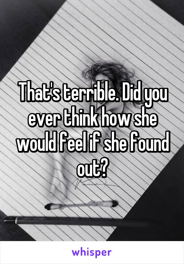 That's terrible. Did you ever think how she would feel if she found out?