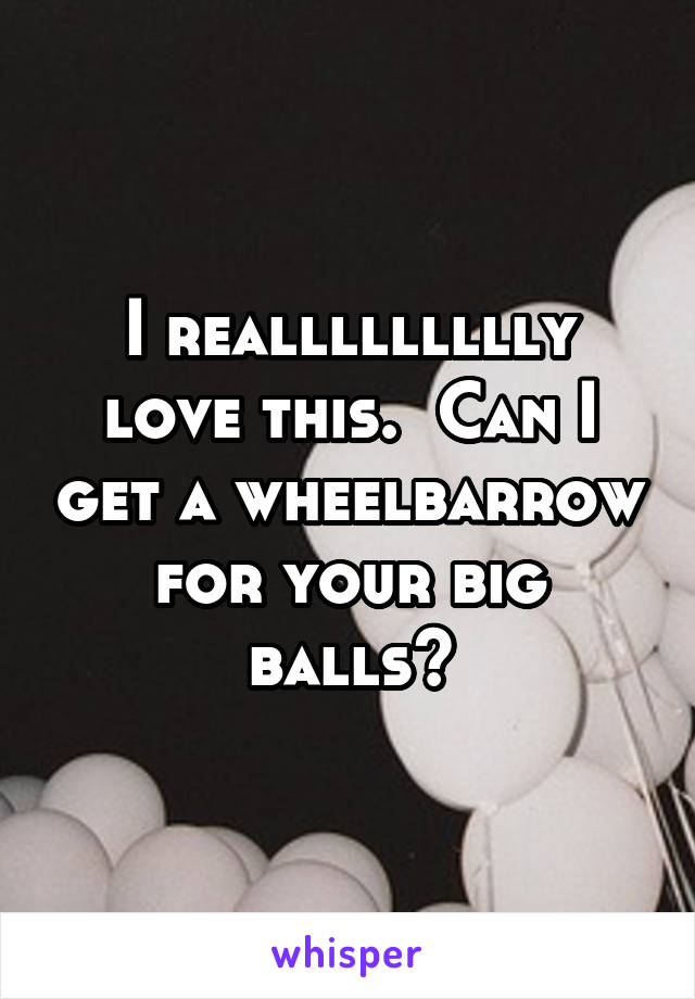 I reallllllllly love this.  Can I get a wheelbarrow for your big balls?