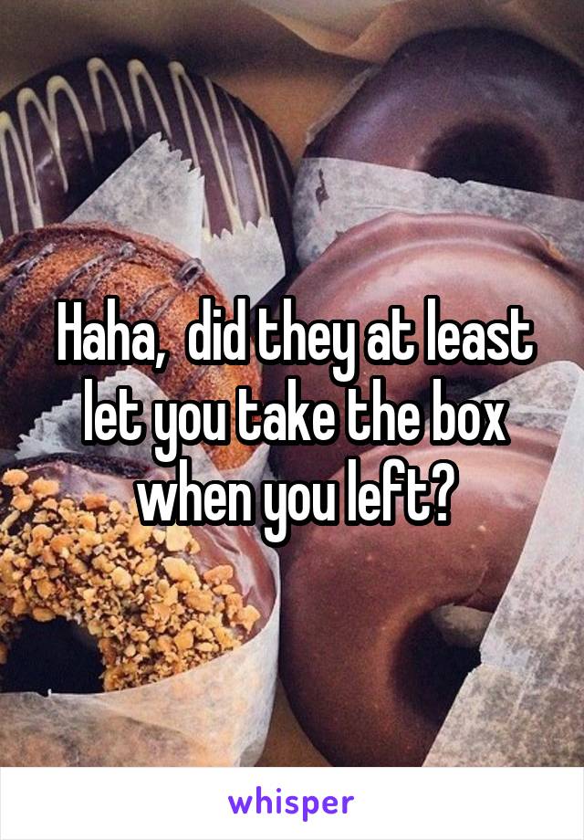 Haha,  did they at least let you take the box when you left?