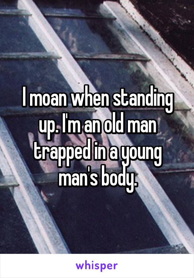 I moan when standing up. I'm an old man trapped in a young man's body.