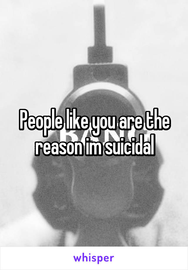 People like you are the reason im suicidal