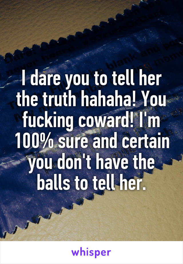 I dare you to tell her the truth hahaha! You fucking coward! I'm 100% sure and certain you don't have the balls to tell her.