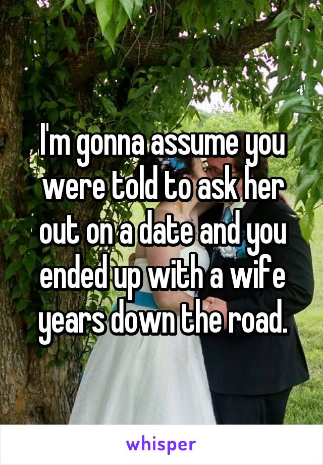 I'm gonna assume you were told to ask her out on a date and you ended up with a wife years down the road.