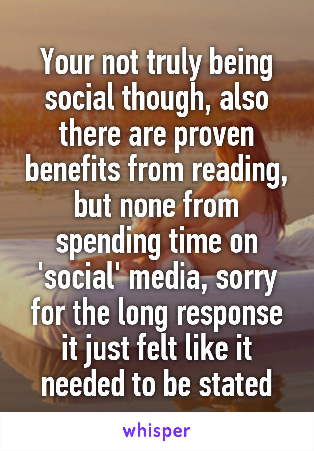 Your not truly being social though, also there are proven benefits from reading, but none from spending time on 'social' media, sorry for the long response it just felt like it needed to be stated