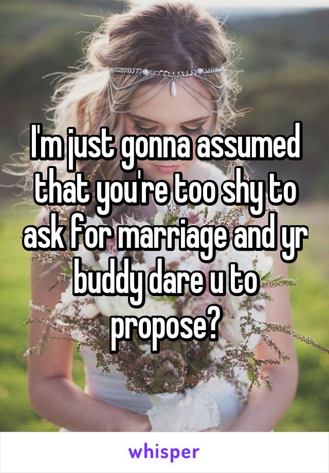 I'm just gonna assumed that you're too shy to ask for marriage and yr buddy dare u to propose?