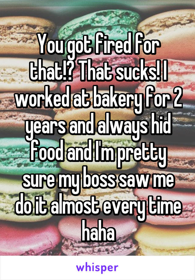 You got fired for that!? That sucks! I worked at bakery for 2 years and always hid food and I'm pretty sure my boss saw me do it almost every time haha