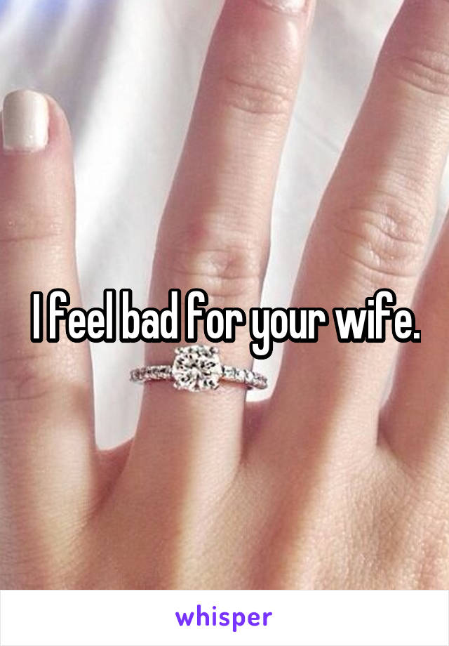 I feel bad for your wife.