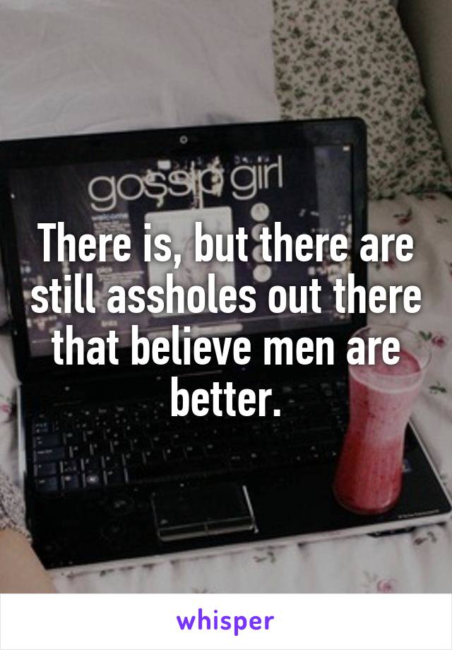 There is, but there are still assholes out there that believe men are better.