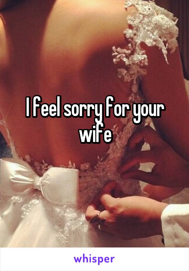 I feel sorry for your wife
