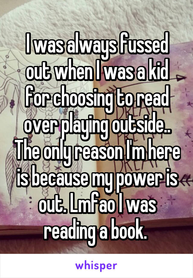 I was always fussed out when I was a kid for choosing to read over playing outside.. The only reason I'm here is because my power is out. Lmfao I was reading a book. 