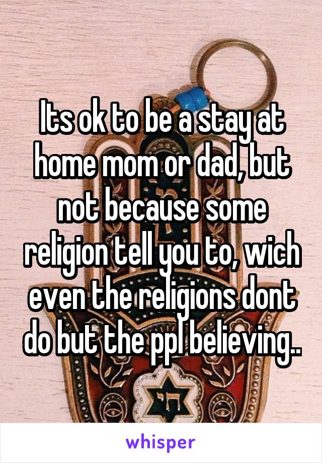 Its ok to be a stay at home mom or dad, but not because some religion tell you to, wich even the religions dont do but the ppl believing..