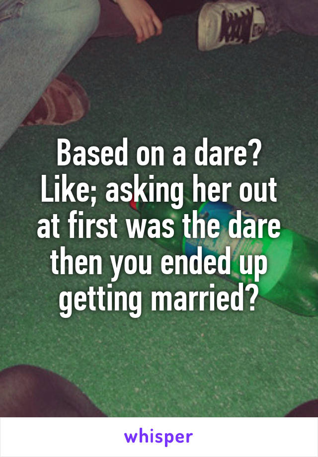 Based on a dare?
Like; asking her out at first was the dare then you ended up getting married?