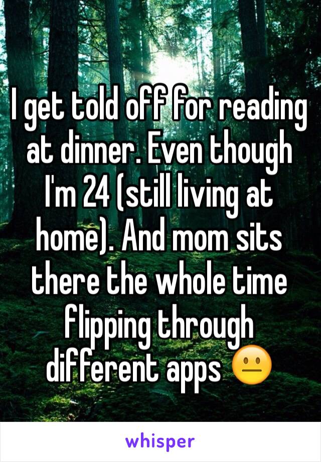 I get told off for reading at dinner. Even though I'm 24 (still living at home). And mom sits there the whole time flipping through different apps 😐