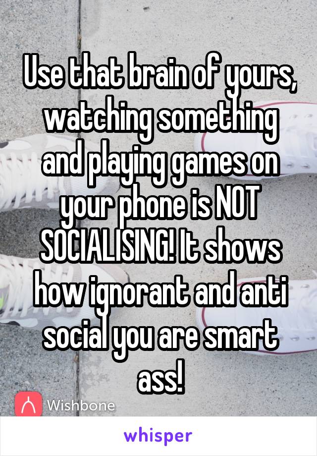 Use that brain of yours, watching something and playing games on your phone is NOT SOCIALISING! It shows how ignorant and anti social you are smart ass!